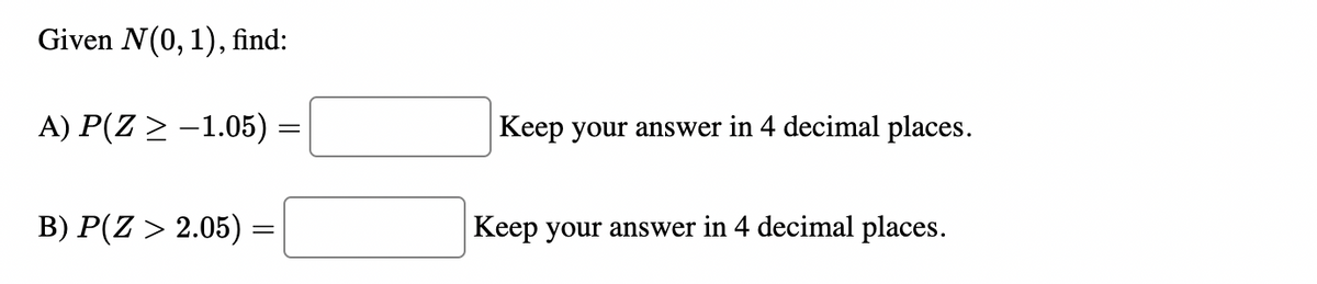 Given N(0, 1), find:
A) P(Z ≥ −1.05) =
B) P(Z > 2.05) =
=
Keep your answer in 4 decimal places.
Keep your answer in 4 decimal places.