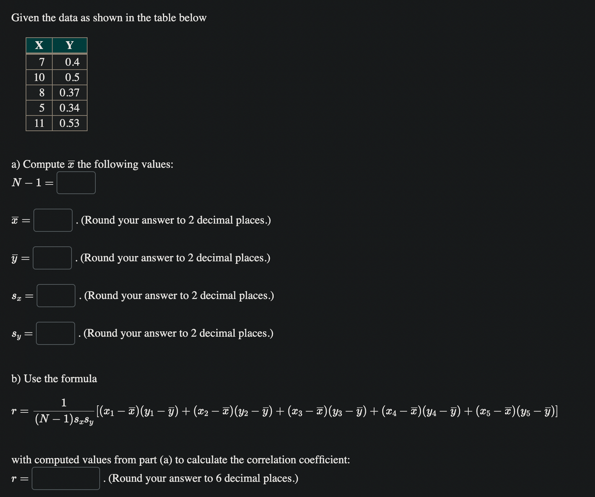 Given the data as shown in the table below
x =
y
=
Sx =
a) Compute the following values:
N - 1 =
'y
=
X
7
r =
10
8
5
11
Y
0.4
0.5
0.37
0.34
0.53
(Round your answer to 2 decimal places.)
(Round your answer to 2 decimal places.)
. (Round your answer to 2 decimal places.)
(Round your answer to 2 decimal places.)
b) Use the formula
1
(N − 1)SxSy
—
− [(x₁ − x)(Y₁ − Y) + (x2 − T) (Y2 − Y) + (x3 − T) (Y3 — Y) + (X4 − T)(Y4 − Y) + (X5 − T) (Y5 — y)]
with computed values from part (a) to calculate the correlation coefficient:
r =
. (Round your answer to 6 decimal places.)