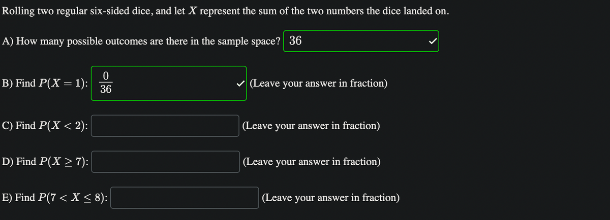 Rolling two regular six-sided dice, and let X represent the sum of the two numbers the dice landed on.
A) How many possible outcomes are there in the sample space? 36
B) Find P(X = 1):
C) Find P(X < 2):
D) Find P(X ≥ 7):
0
36
E) Find P(7 < X ≤ 8):
(Leave your answer in fraction)
(Leave your answer in fraction)
(Leave your answer in fraction)
(Leave your answer in fraction)