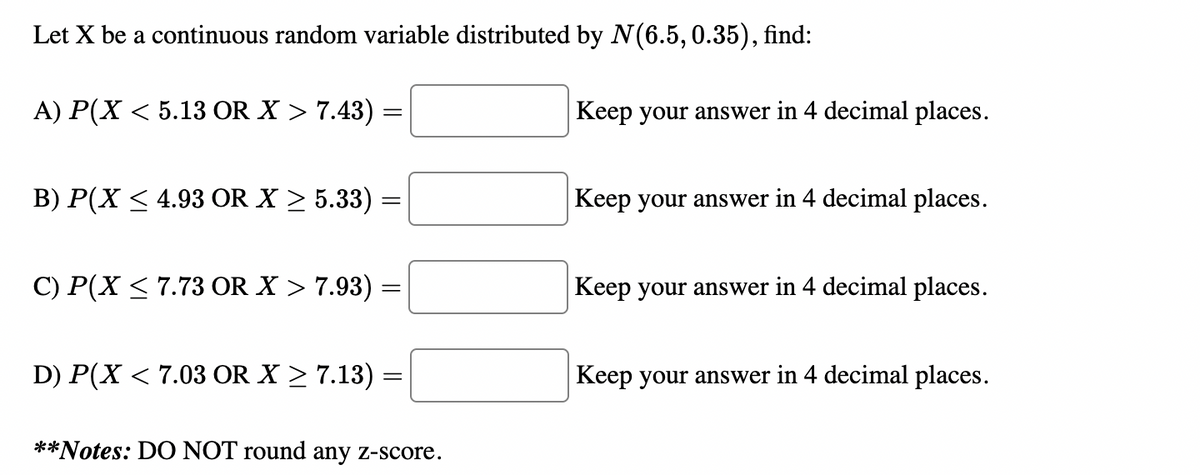 Let X be a continuous random variable distributed by N(6.5, 0.35), find:
A) P(X < 5.13 OR X > 7.43)
B) P(X ≤ 4.93 OR X ≥ 5.33)
C) P(X ≤ 7.73 OR X > 7.93)
=
D) P(X < 7.03 OR X ≥ 7.13) :
=
**Notes: DO NOT round any z-score.
Keep your answer in 4 decimal places.
Keep your answer in 4 decimal places.
Keep your answer in 4 decimal places.
Keep your answer in 4 decimal places.