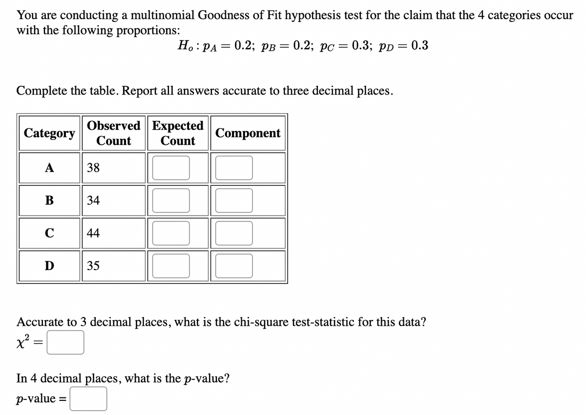You are conducting a multinomial Goodness of Fit hypothesis test for the claim that the 4 categories occur
with the following proportions:
Category
Complete the table. Report all answers accurate to three decimal places.
Observed Expected
Count Count
A
=
B
C
D
38
34
44
Ho: PA
35
= 0.2; PB = 0.2; pc =
Component
0.3; PD = 0.3
Accurate to 3 decimal places, what is the chi-square test-statistic for this data?
x²
In 4 decimal places, what is the p-value?
p-value =