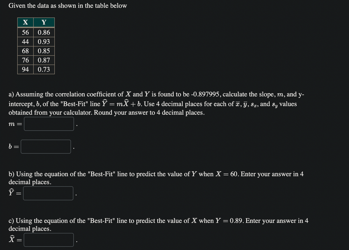 Given the data as shown in the table below
X
Y
56 0.86
44 0.93
68 0.85
76 0.87
94 0.73
a) Assuming the correlation coefficient of X and Y is found to be -0.897995, calculate the slope, m, and y-
intercept, b, of the "Best-Fit" line Ỹ = mỸ + b. Use 4 decimal places for each of x, y, Sæ, and Sy values
obtained from your calculator. Round your answer to 4 decimal places.
m =
b =
b) Using the equation of the "Best-Fit" line to predict the value of Y when X = 60. Enter your answer in 4
decimal places.
ŷ =
c) Using the equation of the "Best-Fit" line to predict the value of X when Y = 0.89. Enter your answer in 4
decimal places.
Â =