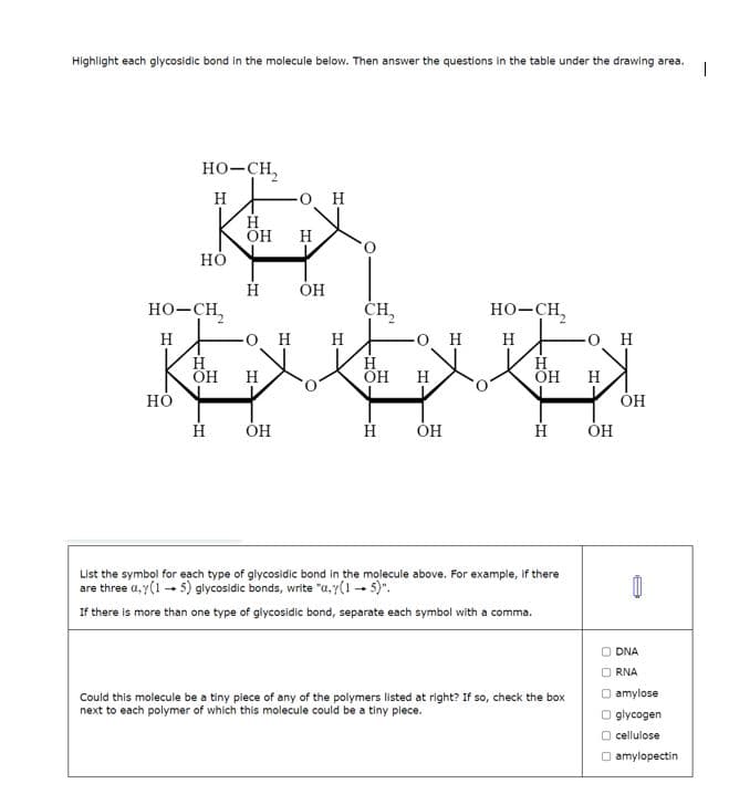 Highlight each glycosidic bond in the molecule below. Then answer the questions in the table under the drawing area. 1
HO-CH,
Н
HO
HO
HO–CH,
Н
Н
ОН
Н
Н
Н
OH Н
o H
ОН
Н
О Н Н
OH
CH₂
H
ОН
OH
Н
ОН
HO–CH,
Н
Н
OH
H
List the symbol for each type of glycosidic bond in the molecule above. For example, if there
are three a,y(1-5) glycosidic bonds, write "a.r(1 - 5)".
If there is more than one type of glycosidic bond, separate each symbol with a comma.
Could this molecule be a tiny piece of any of the polymers listed at right? If so, check the box
next to each polymer of which this molecule could be a tiny piece.
O H
Н
ОН
ОН
8
ODNA
RNA
O amylose
glycogen
O cellulose
amylopectin