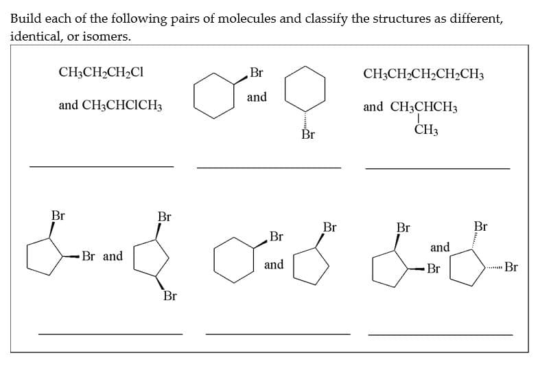 Build each of the following pairs of molecules and classify the structures as different,
identical, or isomers.
CH3CH₂CH₂C1
and CH3CHCICH3
Br
Br and
Br
مت من میں dom
Br
and
Br
Br
Br
and
CH3CH₂CH₂CH₂CH3
and CH3CHCH 3
T
CH3
Br
Br
and
Br
Br
Br