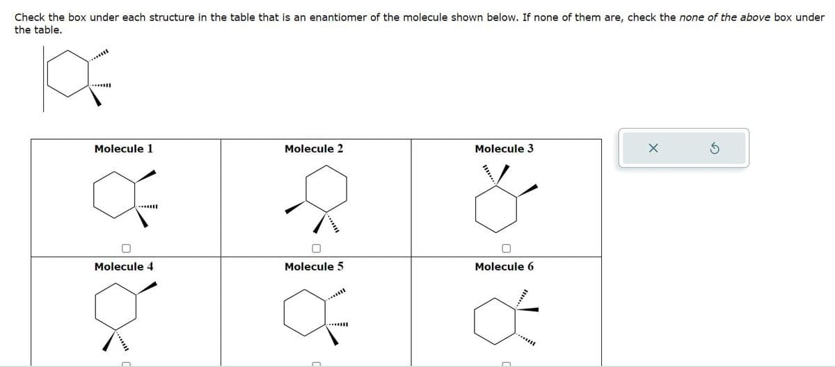 Check the box under each structure in the table that is an enantiomer of the molecule shown below. If none of them are, check the none of the above box under
the table.
K
...l
Molecule 1
Q
O
Molecule 4
n
Molecule 2
Molecule 5
---
Molecule 3
Molecule 6
*****
***!!!
X