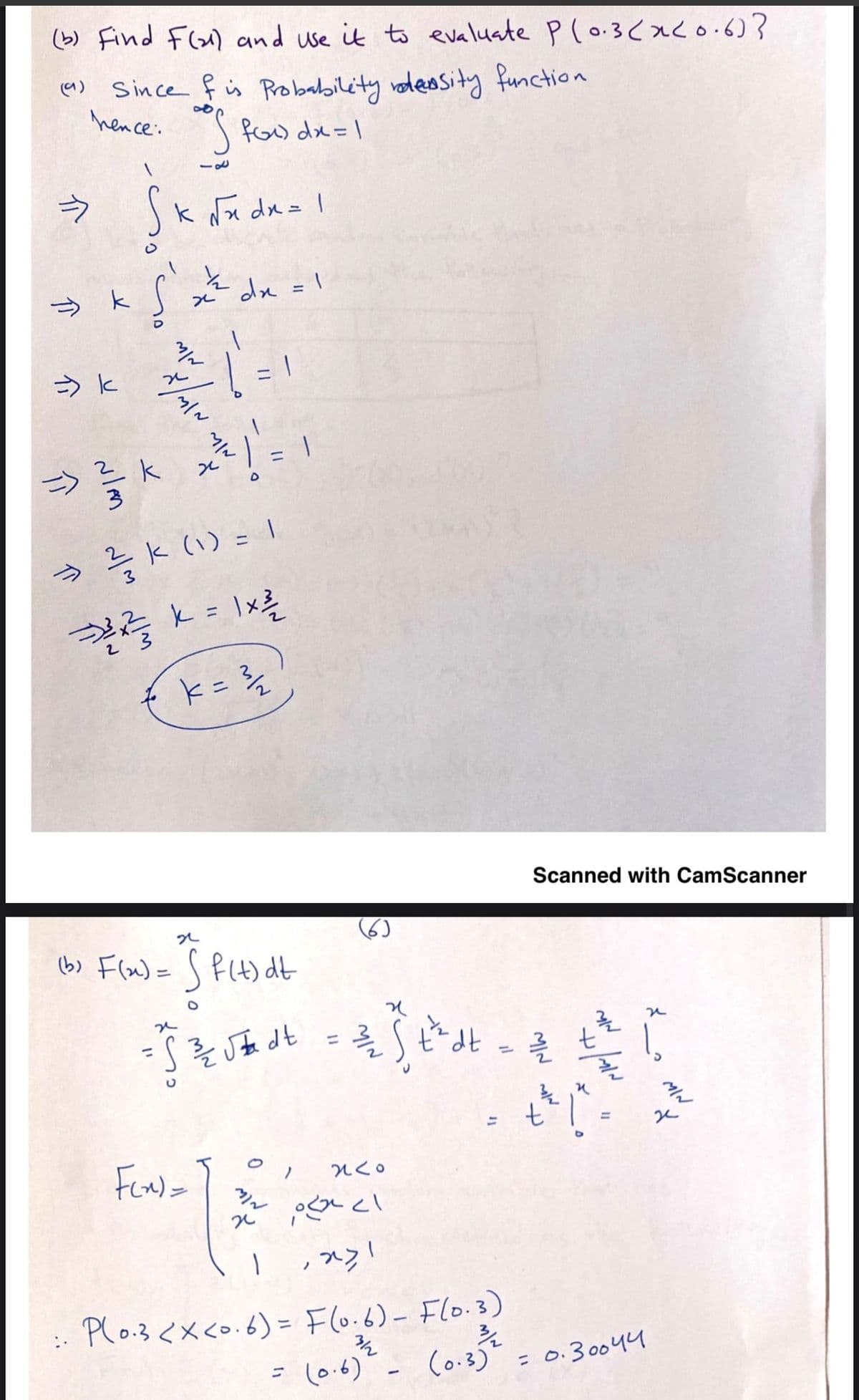 (b) Find Flax) and use it to evaluate Pl0.3caco.6)?
Since f is Probability ndeosity function
hence. fo dx=\
a)
k Nx dx= 1
x² dx =\
%3D
Scanned with CamScanner
(6)
(b) Flx)= S f(t) dt
%3D
%3D
Plo.3 <xco.6)= Flo.6)- Flo.3)
::
%3D
= (0.6) - (o.3)"=0.300yu
0.30044
介
