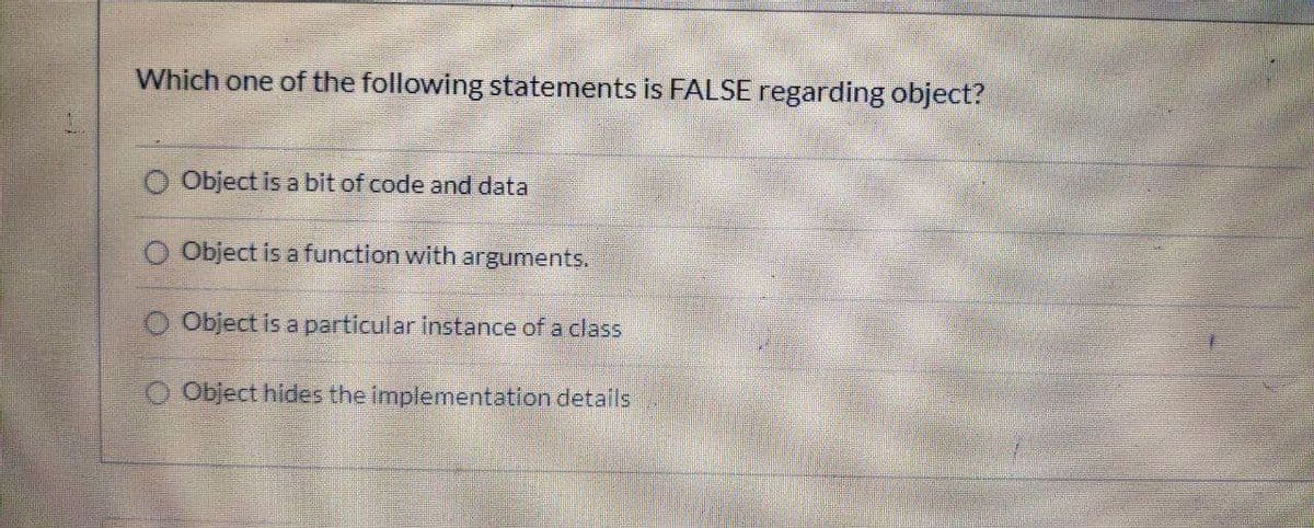 Which one of the following statements is FALSE regarding object?
Object is a bit of code and data
Object is a function with arguments.
O Object is a particular instance of a class
O Object hides the implementation details
