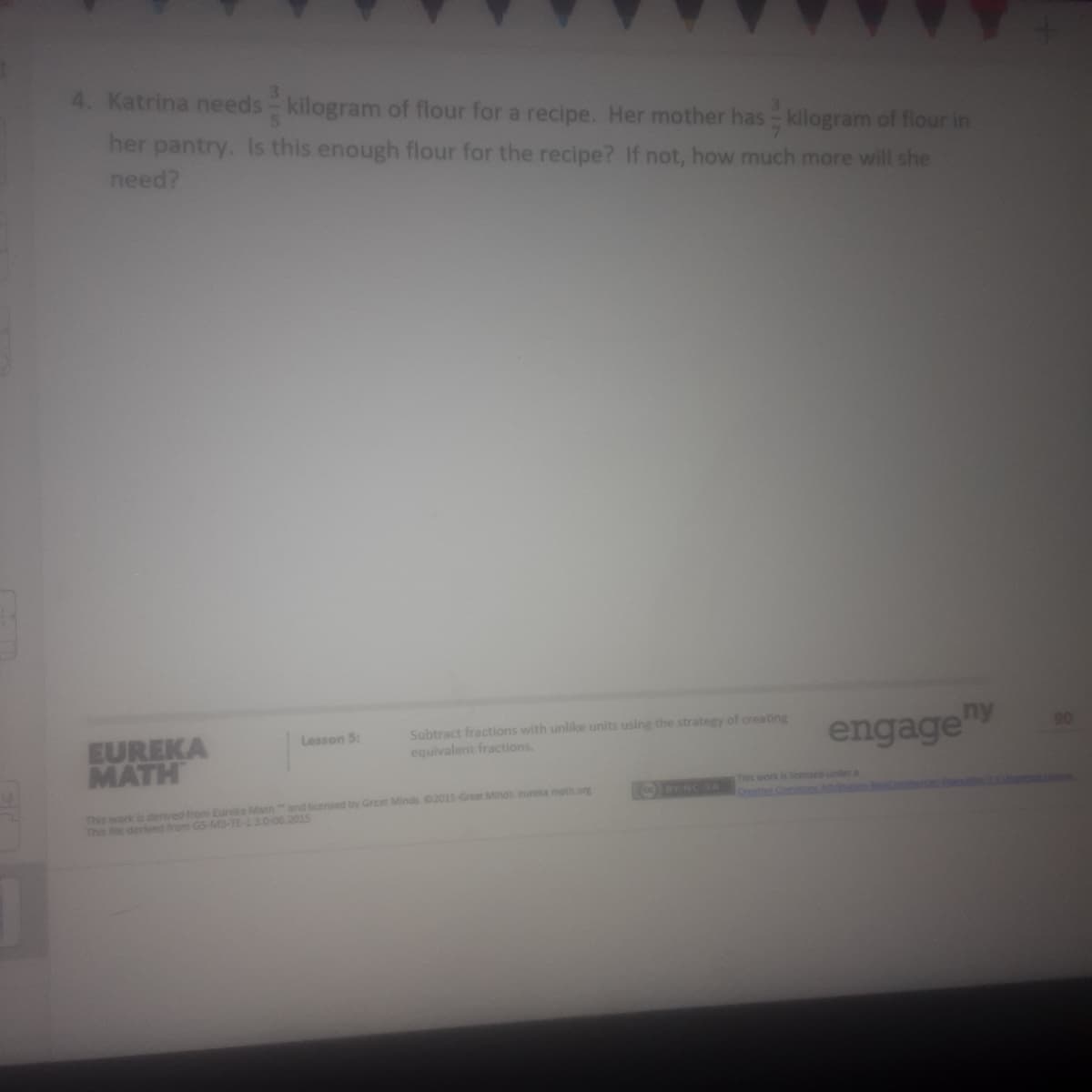 4. Katrina needs kilogram of flour for a recipe. Her mother has kilogram of flour in
her pantry. Is this enough flour for the recipe? If not, how much more will she
need?
EUREKA
MATH
Subtract fractions with unlike units using the strategy of creating
equivalent fractions.
Lesson 5:
engage"Y
This work is denved from Eureka Mathand licensed by Grcat Minds 02015-Grear Minds eureka math.org
This file derlved from GS-M3-TE-1.3.0-06.2015
This work is licensed under a
Creato Commn A on
BY NCNA
