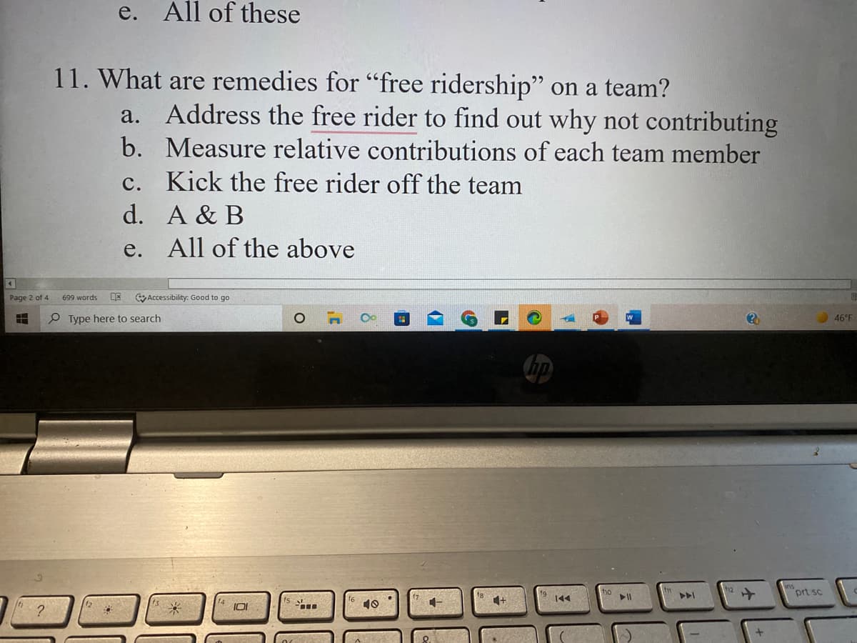 e. All of these
11. What are remedies for "free ridership" on a team?
a. Address the free rider to find out why not contributing
b. Measure relative contributions of each team member
с.
Kick the free rider off the team
d. A & B
е.
All of the above
Page 2 of 4
699 words
Accessibility: Good to go
P Type here to search
46°F
prt sc
144
10
