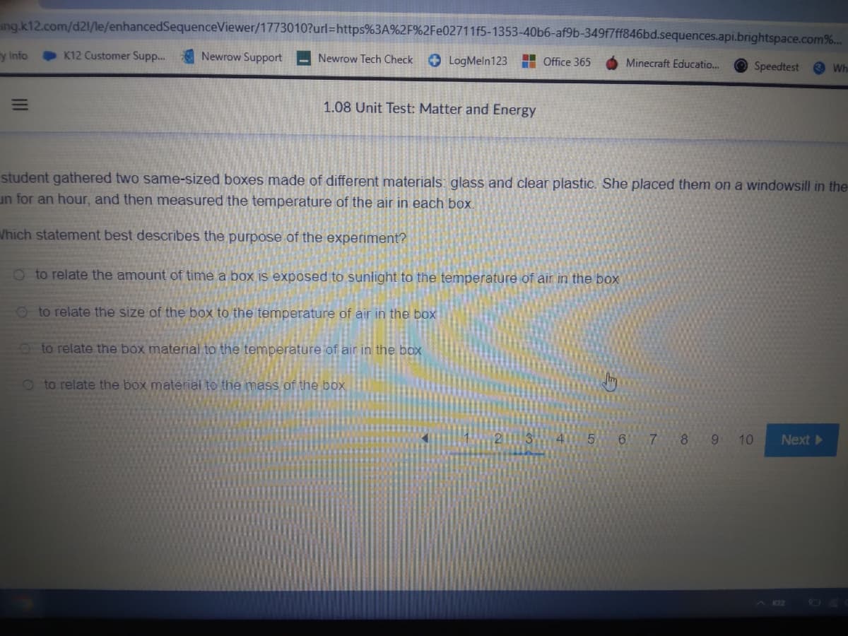 ing.k12.com/d21/le/enhancedSequenceViewer/1773010?url=https%3A%2F%2Fe02711f5-1353-40b6-af9b-349f7ff846bd.sequences.api.brightspace.com%...
y Info
E
K12 Customer Supp....
Newrow Support
Newrow Tech Check
1.08 Unit Test: Matter and Energy
LogMeln 123 Office 365
Oto relate the amount of time a box is exposed to sunlight to the temperature of air in the box
Oto relate the size of the box to the temperature of air in the box
to relate the box material to the temperature of air in the box
student gathered two same-sized boxes made of different materials: glass and clear plastic. She placed them on a windowsill in the
un for an hour, and then measured the temperature of the air in each box.
Which statement best describes the purpose of the experiment?
Oto relate the box material to the mass of the box
Minecraft Educatio...
6 7
Speedtest
8 9
Wh
10 Next ▸