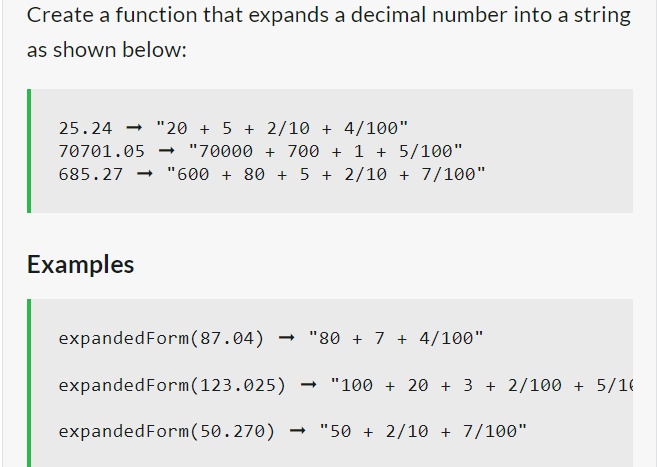 Create a function that expands a decimal number into a string
as shown below:
25.24 "20 + 5 + 2/10 + 4/100"
70701.05 → "70000 + 700 + 1 + 5/100"
685.27 "600 + 80 + 5 + 2/10 + 7/100"
Examples
expandedForm (87.04) →"80+ 7 + 4/100"
expanded Form (123.025) "100 + 20 + 3 + 2/100 + 5/16
expandedForm (50.270) → "50 + 2/10 + 7/100"