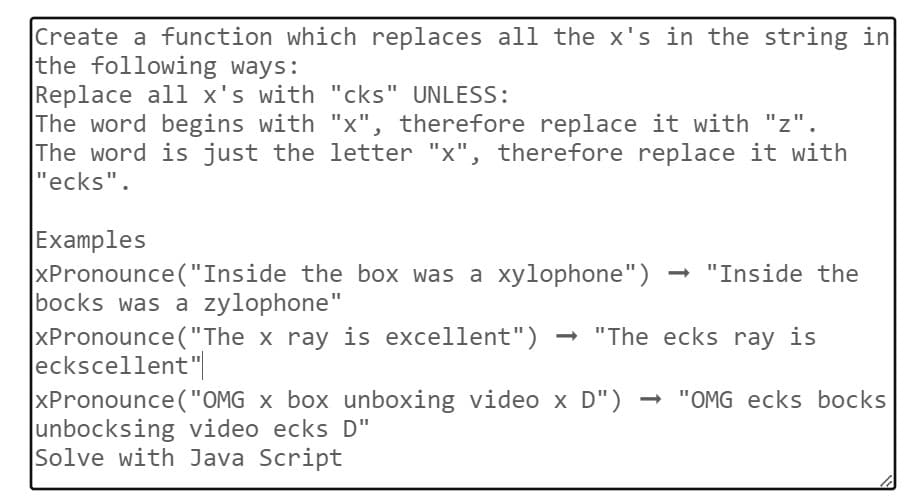 Create a function which replaces all the x's in the string in
the following ways:
Replace all x's with "cks" UNLESS:
The word begins with "x", therefore replace it with "z".
The word is just the letter "x", therefore replace it with
"ecks".
Examples
xPronounce("Inside the box was a xylophone") → "Inside the
bocks was a zylophone"
xPronounce ("The x ray is excellent") → "The ecks ray is
eckscellent"
xPronounce ("OMG x box unboxing video x D") ➡ "OMG ecks bocks
unbocksing video ecks D"
Solve with Java Script