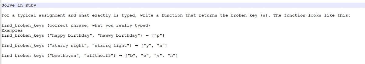 Solve in Ruby
For a typical assignment and what exactly is typed, write a function that returns the broken key (s). The function looks like this:
find_broken_keys (correct phrase, what you really typed)
find_broken_keys ("happy birthday", "hawwy birthday") ["p"]
find_broken_keys ("starry night", "starrq light") ["y", "n"]
find_broken_keys ("beethoven", "affthoif5") → ["b", "e", "v", "n"]
Examples