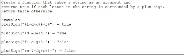 Create a function that takes a string as an argument and
returns true if each letter in the string is surrounded by a plus sign.
Return false otherwise.
Examples
plusSign ("+f+d+c+#+f+") - true
plusSign ("+d+=3=+3+")
plusSign ("f++d+g+8+")
plusSign ("+s+7+fg+r+8+")
- true
false
- false