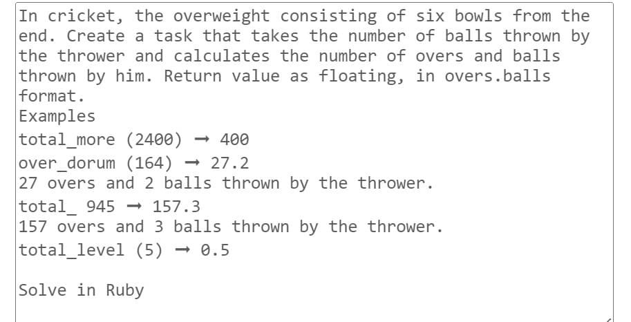 In cricket, the overweight consisting of six bowls from the
end. Create a task that takes the number of balls thrown by
the thrower and calculates the number of overs and balls
thrown by him. Return value as floating, in overs.balls
format.
Examples
total_more (2400) <-> 400
over_dorum (164) 27.2
→
27 overs and 2 balls thrown by the thrower.
total 945 →→ 157.3
157 overs and 3 balls thrown by the thrower.
total_level (5) -
<-> 0.5
Solve in Ruby