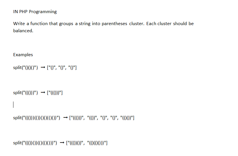 IN PHP Programming
Write a function that groups a string into parentheses cluster. Each cluster should be
balanced.
Examples
split("()()()") ["0", "0", "0"]
split("((())") ["((())"]
|
split("((0))(0) 00(00)") → ["((0))", "(0)", "0", "0", "(00)"]
split("((())) (((00))") ["((0)0)", "(0(00))"]