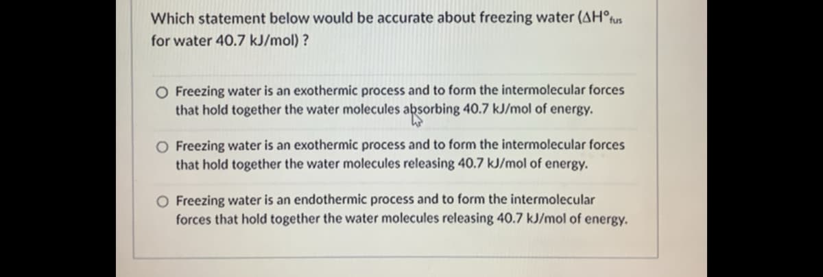 Which statement below would be accurate about freezing water (AH°fus
for water 40.7 kJ/mol) ?
O Freezing water is an exothermic process and to form the intermolecular forces
that hold together the water molecules absorbing 40.7 kJ/mol of energy.
O Freezing water is an exothermic process and to form the intermolecular forces
that hold together the water molecules releasing 40.7 kJ/mol of energy.
O Freezing water is an endothermic process and to form the intermolecular
forces that hold together the water molecules releasing 40.7 kJ/mol of energy.
