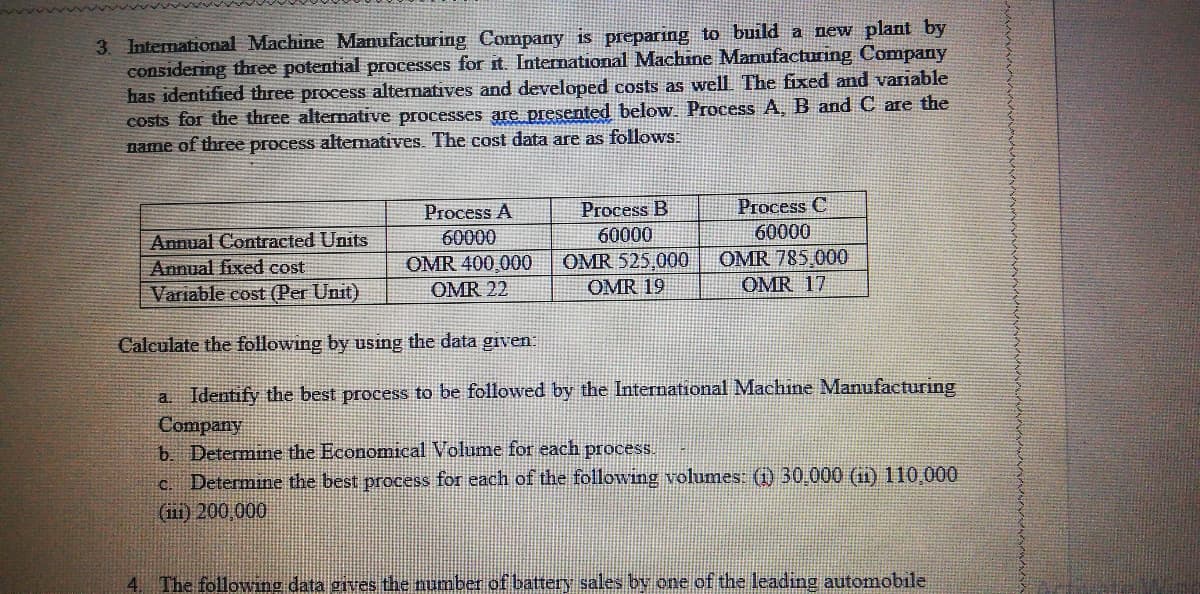 3. International Machine Manufacturing Company is preparing to build a new plant by
considering three potential processes for it. International Machine Manufacturing Company
has identified three process alternatives and developed costs as well The fixed and variable
costs for the three alternative processes are presented below. Process A, B and C are the
name of three process altematives. The cost data are as follows.
Process A
Process B
Process C
60000
60000
Annual Contracted Units
Annual fixed cost
60000
OMR 785.000
OMR 525 000
OMR 19
OMR 400,000
Variable cost (Per Unit)
OMR 22
OMR 17
Calculate the following by usng the data given
a Identify the best process to be followed by the International Machine Manufacturing
Company
b. Determine the Economical Volume for each process.
c. Determine the best process for each of the following volumes: (1) 30,000 (1) 110,000
(ini) 200,000
4. The following data gives the number of battery sales by one of the leading automobile
