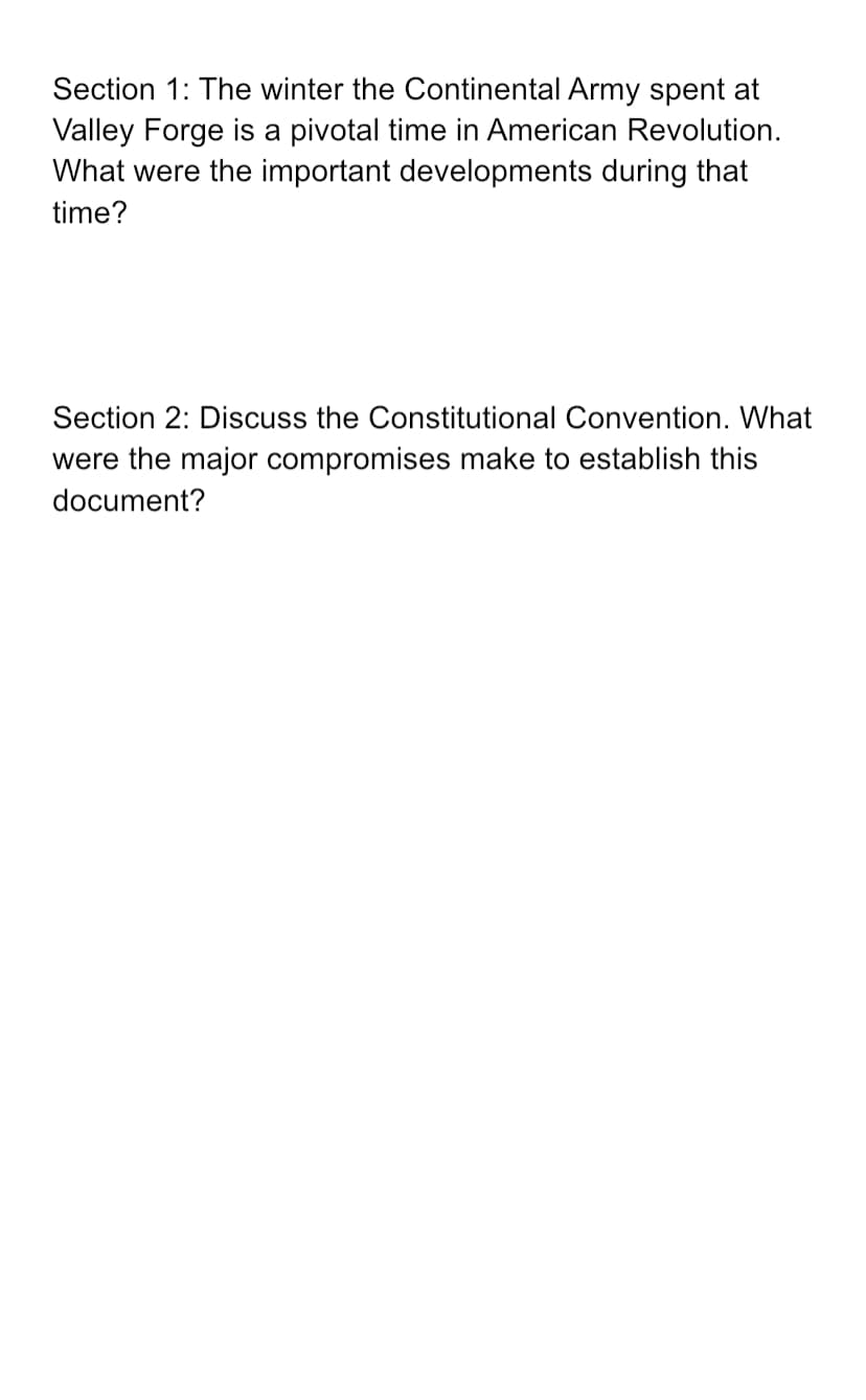 Section 1: The winter the Continental Army spent at
Valley Forge is a pivotal time in American Revolution.
What were the important developments during that
time?
Section 2: Discuss the Constitutional Convention. What
were the major compromises make to establish this
document?
