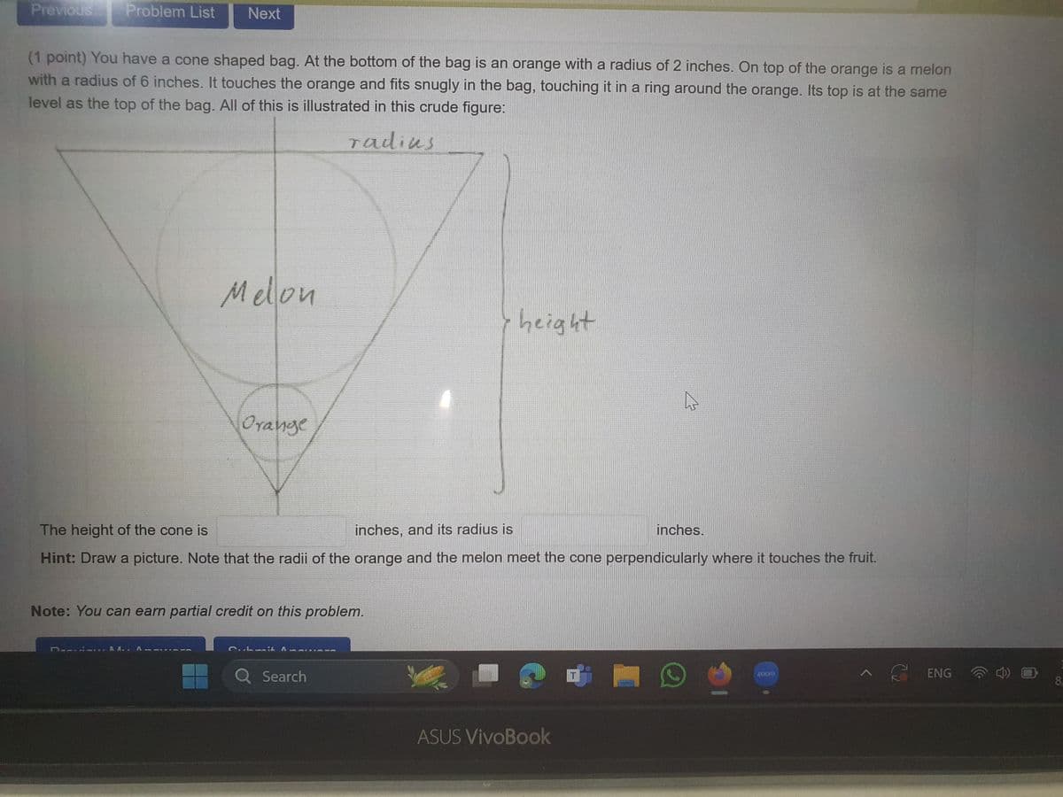 Previous
Problem List Next
(1 point) You have a cone shaped bag. At the bottom of the bag is an orange with a radius of 2 inches. On top of the orange is a melon
with a radius of 6 inches. It touches the orange and fits snugly in the bag, touching it in a ring around the orange. Its top is at the same
level as the top of the bag. All of this is illustrated in this crude figure:
radius
Melon
y height
Orange
The height of the cone is
inches, and its radius is
inches.
Hint: Draw a picture. Note that the radii of the orange and the melon meet the cone perpendicularly where it touches the fruit.
Note: You can earn partial credit on this problem.
RA.. A
C.Lmit Au
Q Search
ASUS VivoBook
A
ENG
8
zoom