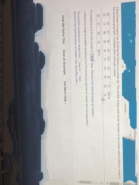 arkthatho
7. 11
ramukef
A Real Estate Company has 20 listings for homes in a certain city, The number of days each house has boen on the market without selling is shown in
the accompanying table. Complete parts a through c below.
60
52
87
66
26
34
101
25
35
70
104
50
11
56
36
21
81
81
76
12
26
81
56
12
60 O
The sampling error for this sample is - B.85 days. (Round to two decimal places as needed.)
c. What is the range of possible sampling error if 5 homes are selected at random from the population?
The possible sampling error ranges from days to days.
(Round to two decimal places as needed. Use ascending order.)
Help Me Solve This
View an Example
Get More Help -
