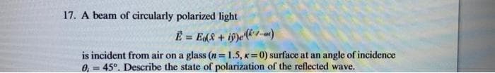 17. A beam of circularly polarized light
E = Ed8 + if)e(&*-)
is incident from air on a glass (n=1.5, x=0) surface at an angle of incidence
0, = 45°. Describe the state of polarization of the reflected wave.
%3D
%3D
