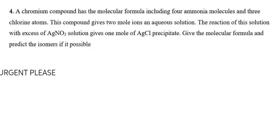 4. A chromium compound has the molecular formula including four ammonia molecules and three
chlorine atoms. This compound gives two mole ions an aqueous solution. The reaction of this solution
with excess of AgNO; solution gives one mole of AgCl precipitate. Give the molecular formula and
predict the isomers if it possible
URGENT PLEASE
