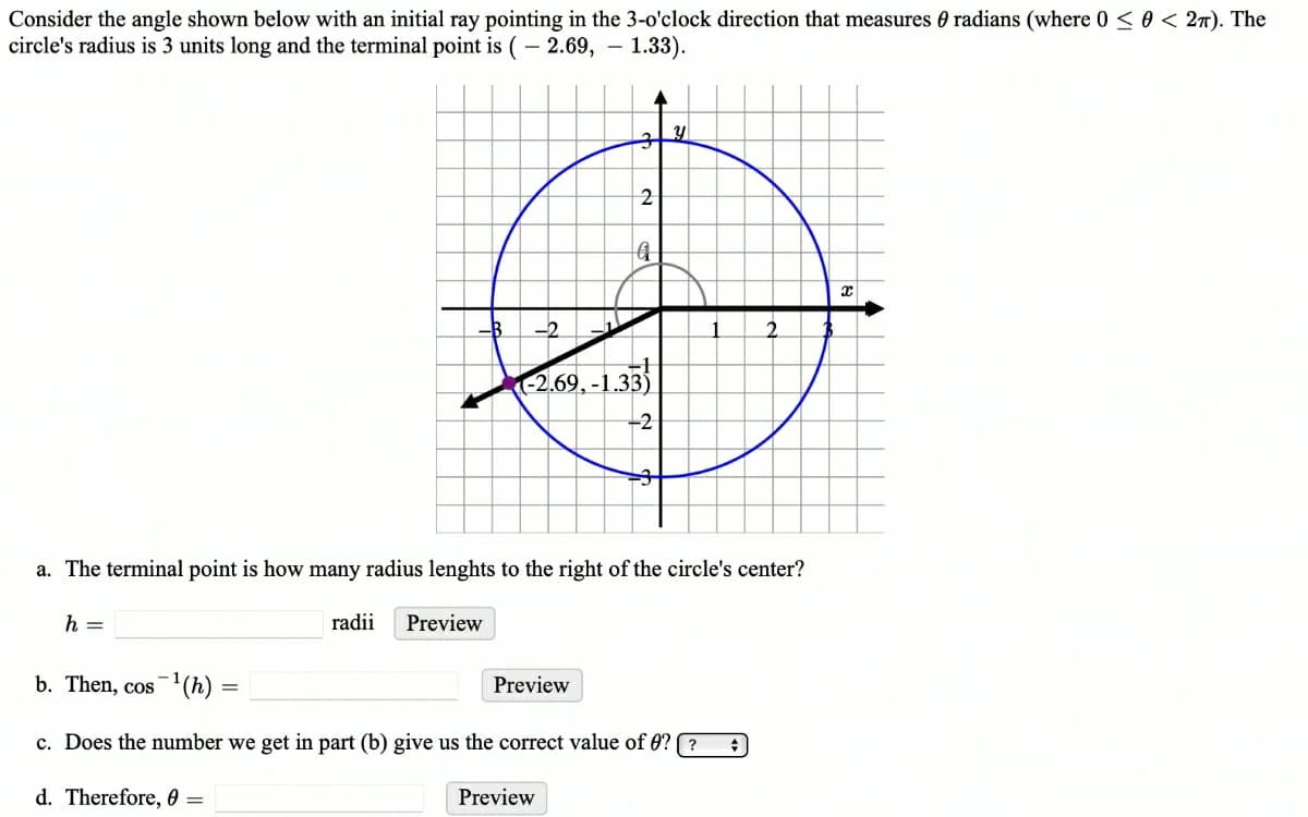 Consider the angle shown below with an initial ray pointing in the 3-o'clock direction that measures radians (where 0 ≤ 0 < 2T). The
circle's radius is 3 units long and the terminal point is (-2.69,- 1.33).
h =
-B -2
radii
Preview
3
2
-2.69,-1.33
a. The terminal point is how many radius lenghts to the right of the circle's center?
Preview
q
Preview
-2
Y
b. Then, cos ¹(h)
c. Does the number we get in part (b) give us the correct value of 0?? +
d. Therefore, 0 =
X