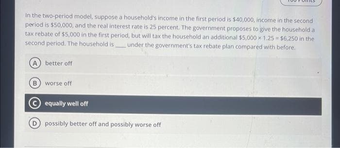 In the two-period model, suppose a household's income in the first period is $40,000, income in the second
period is $50,000, and the real interest rate is 25 percent. The government proposes to give the household a
tax rebate of $5,000 in the first period, but will tax the household an additional $5,000 x 1.25= $6,250 in the
second period. The household is under the government's tax rebate plan compared with before.
A better off
B worse off
equally well off
possibly better off and possibly worse off