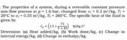 The propertien of a system, during a reversible constant pressure
non-flow process at p- 1.6 bar, changed from 1n - 0.3 m'/kg. T -
20°C to v - 0.55 m /kg. 7 - 260°C. The specifir heat of the fluid is
given by
-(15+
Determine: (a) Heat added/kg. (b) Work done/kg. (ej Change in
internal energy/kg. id) Change in enthalpy/kg.
75
