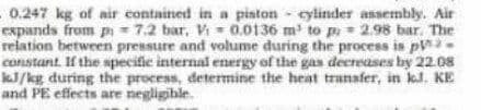 0.247 kg of air contained in a piston - cylinder assembly. Air
expands from pi - 7.2 bar, V - 0.0136 m' to p = 2.98 bar. The
relation between pressure and volume during the process is pV-
constant If the specifie internal energy of the gas decreases by 22.08
aJ/kg during the process, determine the heat tranafer, in kl. KE
and PE effects are negligible.
