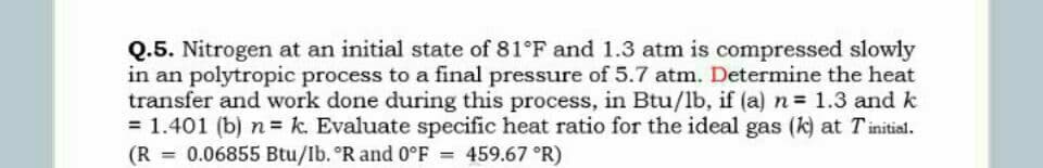 Q.5. Nitrogen at an initial state of 81°F and 1.3 atm is compressed slowly
in an polytropic process to a final pressure of 5.7 atm. Determine the heat
transfer and work done during this process, in Btu/lb, if (a) n 1.3 and k
= 1.401 (b) n k. Evaluate specific heat ratio for the ideal gas (k) at Tinitial.
(R
0.06855 Btu/Ib. °R and 0°F
459.67 °R)
%3D
%3D
