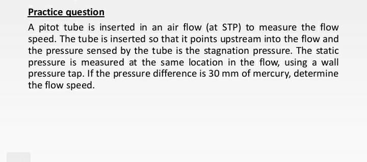 Practice question
A pitot tube is inserted in an air flow (at STP) to measure the flow
speed. The tube is inserted so that it points upstream into the flow and
the pressure sensed by the tube is the stagnation pressure. The static
pressure is measured at the same location in the flow, using a wall
pressure tap. If the pressure difference is 30 mm of mercury, determine
the flow speed.
