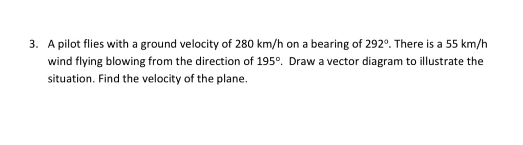 3. A pilot flies with a ground velocity of 280 km/h on a bearing of 292°. There is a 55 km/h
wind flying blowing from the direction of 195°. Draw a vector diagram to illustrate the
situation. Find the velocity of the plane.
