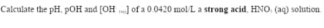 Calculate the pH, pOH and [OH ] of a 0.0420 mol/L a strong acid, HNO, (aq) solution.
