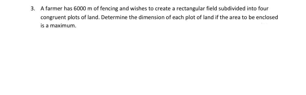 3. A farmer has 6000 m of fencing and wishes to create a rectangular field subdivided into four
congruent plots of land. Determine the dimension of each plot of land if the area to be enclosed
is a maximum.