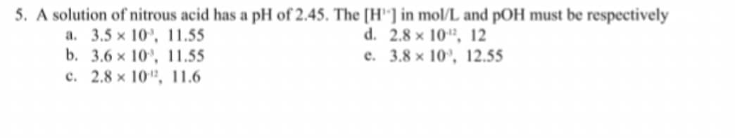 5. A solution of nitrous acid has a pH of 2.45. The [H"] in mol/L and pOH must be respectively
a. 3.5 x 10', 11.55
b. 3.6 x 10', 11.55
c. 2.8 x 10", 11.6
d. 2.8 x 10", 12
e. 3.8 x 10', 12.55
