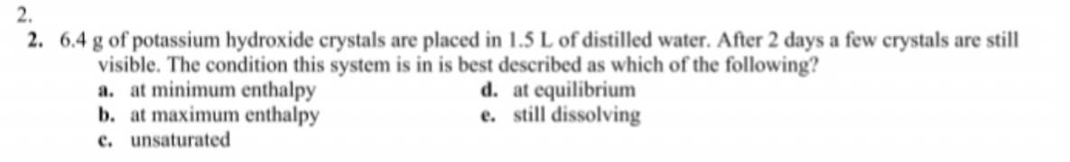 2.
2. 6.4 g of potassium hydroxide crystals are placed in 1.5 L of distilled water. After 2 days a few crystals are still
visible. The condition this system is in is best described as which of the following?
a. at minimum enthalpy
b. at maximum enthalpy
c. unsaturated
d. at equilibrium
e. still dissolving
