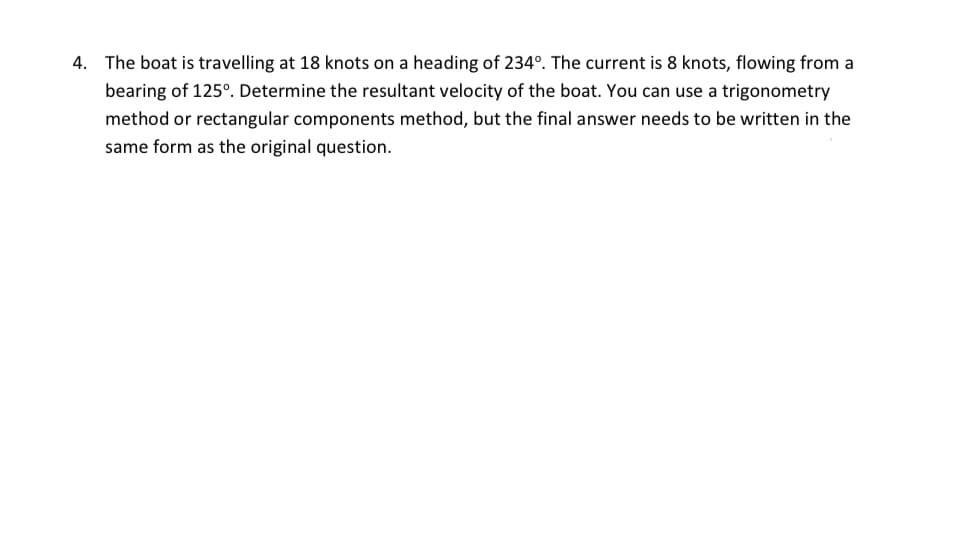 4. The boat is travelling at 18 knots on a heading of 234°. The current is 8 knots, flowing from a
bearing of 125°. Determine the resultant velocity of the boat. You can use a trigonometry
method or rectangular components method, but the final answer needs to be written in the
same form as the original question.