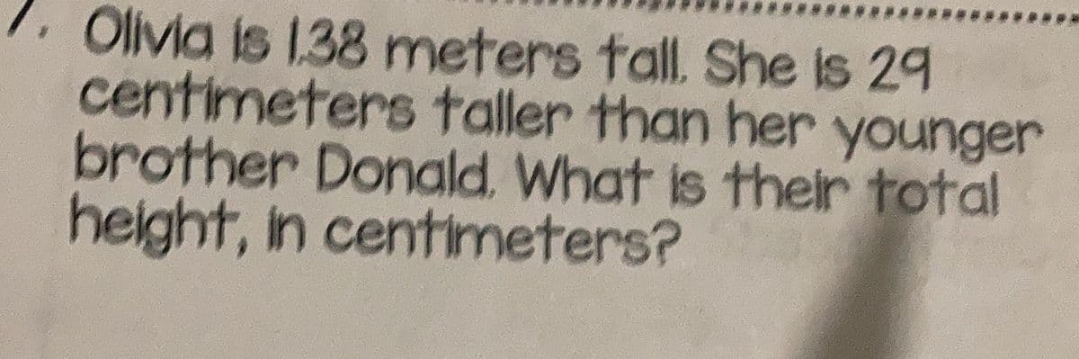 Olivia is 1.38 meters tall. She is 29
centimeters taller than her younger
brother Donald. What is their total
height, in centimeters?
