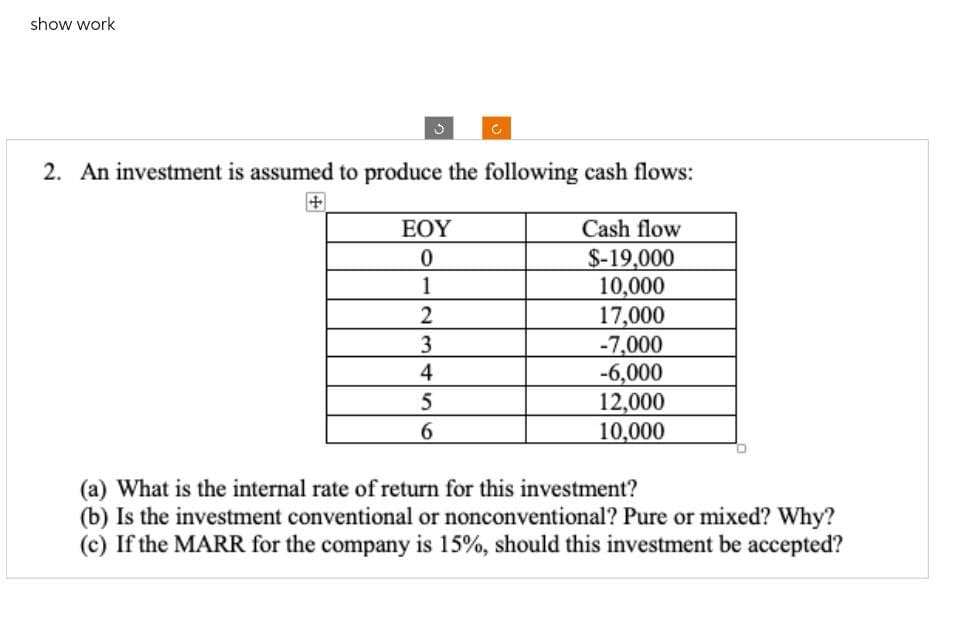 show work
2. An investment is assumed to produce the following cash flows:
+
Cash flow
$-19,000
EOY
0
1
10,000
23456
2
17,000
3
-7,000
-6,000
5
12,000
10,000
(a) What is the internal rate of return for this investment?
(b) Is the investment conventional or nonconventional? Pure or mixed? Why?
(c) If the MARR for the company is 15%, should this investment be accepted?