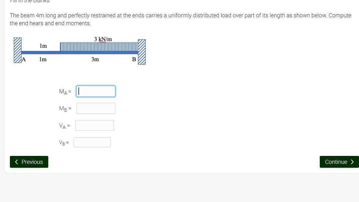 Fin the blanks.
The beam 4m long and perfectly restrained at the ends carries a uniformly distributed load over part of its length as shown below. Compute
the end hears and end moments.
1m
1m
< Previous
MA= |
MB =
VA =
VB =
3 kN/m
3m
B
Continue >