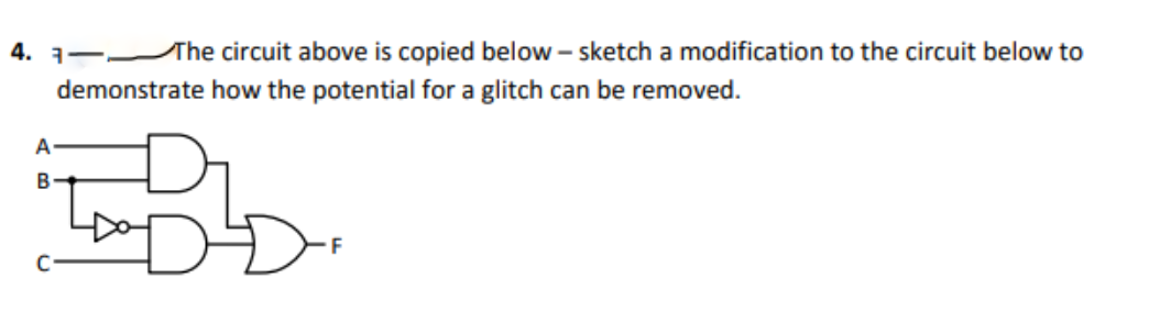 4. 1-The circuit above is copied below – sketch a modification to the circuit below to
demonstrate how the potential for a glitch can be removed.
A
