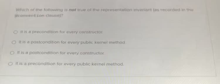 Which of the following is not true of the representation iveriant (es recorded in the
convention clause)?
O Il is a precondition for every constructor
O It is a postcondition for every public kernel method
O It is a postcondition for every constructor
O It is a precondition for every public kernel method.
