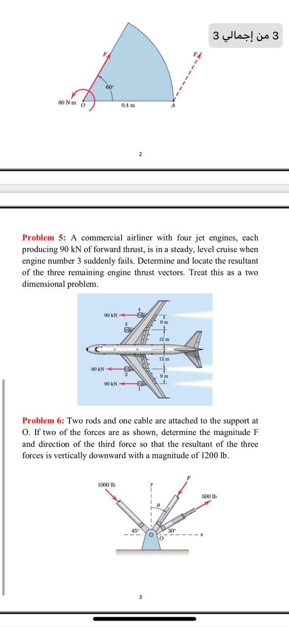 3 من إجمالي 3
60
80 N-m o
0.4 m
2
Problem 5: A commercial airliner with four jet engines, each
producing 90 kN of forward thrust, is in a steady, level cruise when
engine number 3 suddenly fails. Determine and locate the resultant
of the three remaining engine thrust vectors. Treat this as a two
dimensional problem.
90 kN
3
12 m
12 m
90 kN
9 m
90 kN
Problem 6: Two rods and one cable are attached to the support at
O. If two of the forces are as shown, determine the magnitude F
and direction of the third force so that the resultant of the three
forces is vertically downward with a magnitude of 1200 lb.
1000 Ib
500 Ib
45
30
