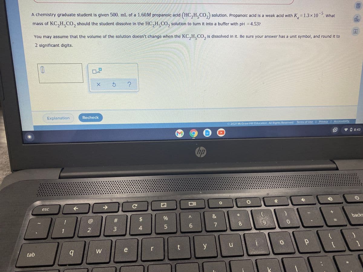 A chemistry graduate student Is given 500. mL of a 1.60M propanolc acdd (HC,H.CO,) solution. Propanoic acid is a weak acid with K=1.3x 10
-5
What
mass of KC,H.CO, should the student dissolve in the HOC,H.CO, solution to turn it into a buffer with pH =4.537
D.
2.
You may assume that the volume of the solution doesn't change when the KC,H.CO, is dissolved in it. Be sure your answer has a unit symbol, and round It to
Ar
21
2 significant digits.
x10
Explanation
Recheck
© 2021 McGraw-Hill Education. All Rights Reserved. Terms of Use Privacy Accessibility
V O 8:43
hp
esc
->
&
大
!
#3
backs
6.
9
1
3.
W
r
y
[
1
tab
+ |/
* 00
%24
