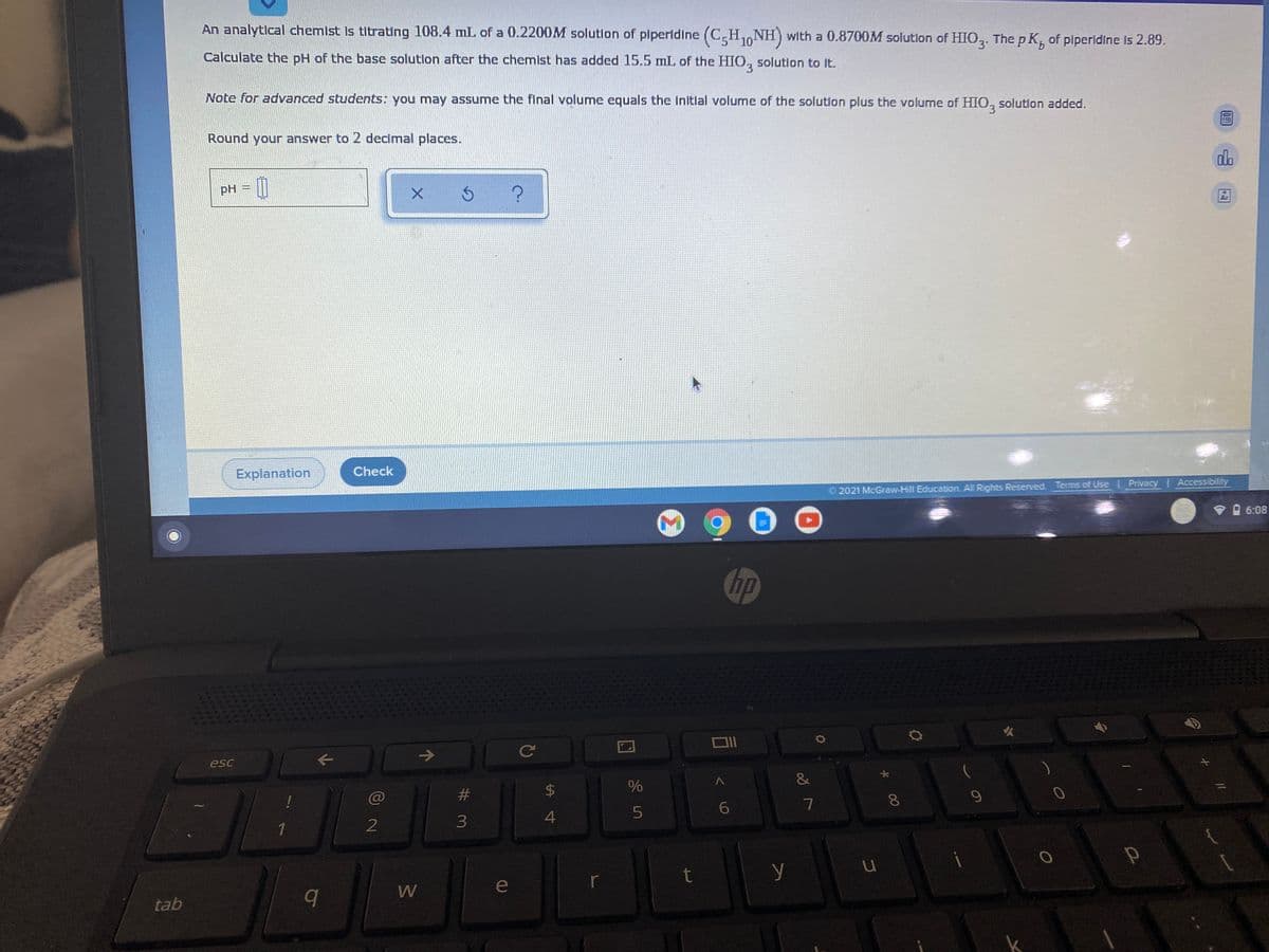 An analytical chemist Is titrating 108.4 mL of a 0.2200M solutlon of plperidine (C HNH) with a 0.8700M solution of HI0,. The p K, of plperidine Is 2.89.
10
Calculate the pH of the base solution after the chemist has added 15.5 mL of the HIO, solution to it.
Note for advanced students: you may assume the final volume equals the initial volume of the solution plus the volume of HIO, solution added.
Round your answer to 2 decimal places.
alb
pH = |]
Explanation
Check
2021 McGraw-Hill Education. All Rights Reserved Terms of Use Privacy Accessibility
A 6:08
hp
么
->
esc
#3
2$
3.
4.
t
y
e
r
tab
00
