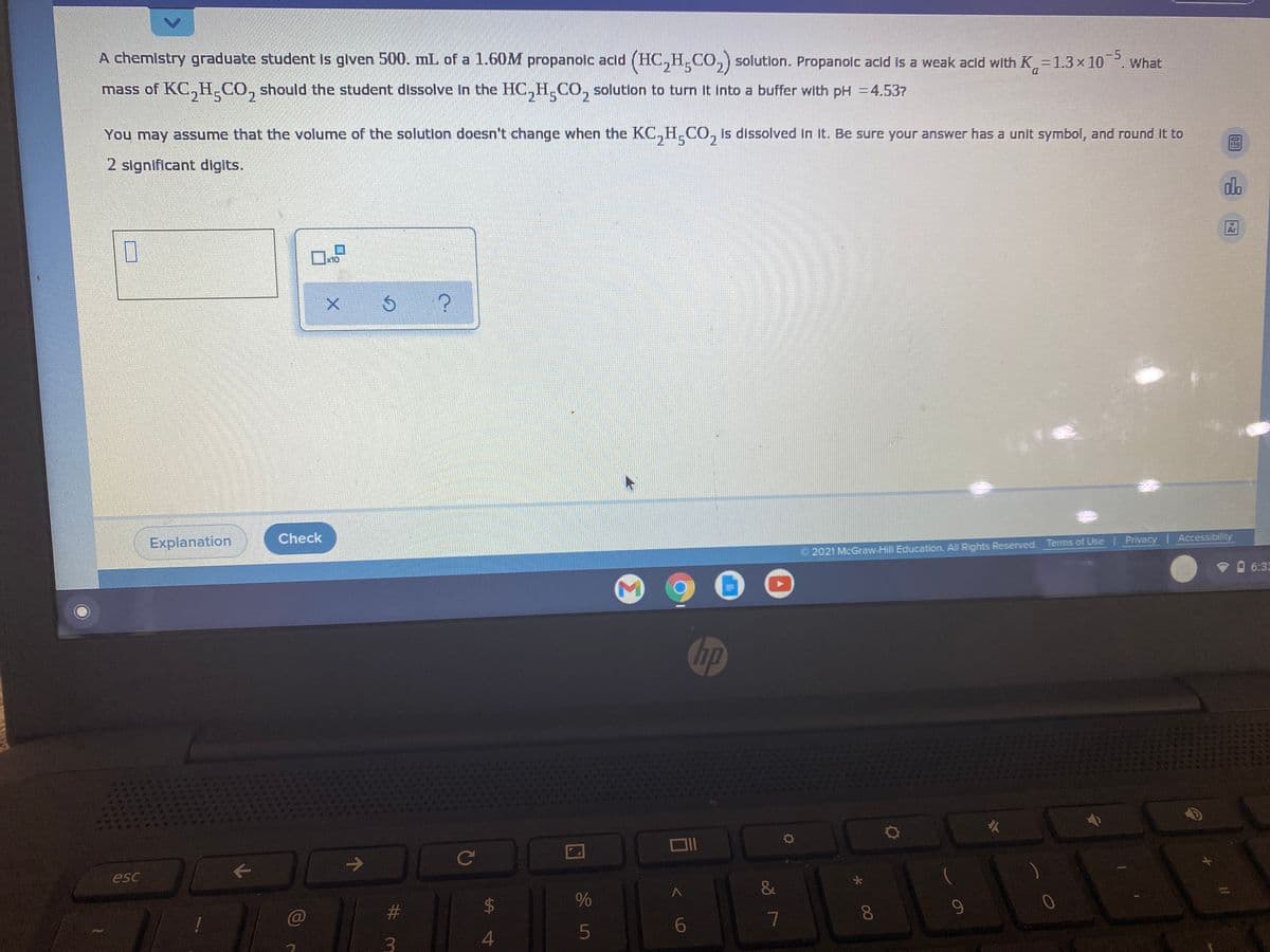 -5
A chemistry graduate student is glven 500. mL of a 1.60M propanolc acid (HC,H.CO,) solution. Propanolc acid Is a weak acid with K -1.3×10 . What
mass of KC,H_CO, should the student dissolve in the HC,H.CO, solutlon to turn It into a buffer with pH =4.53?
2 5
You may assume that the volume of the solution doesn't change when the KC,H,CO, is dissolved in it. Be sure your answer has a unit symbol, and round it to
2 significant digits.
do
Ar
x10
Check
Explanation
2021 McGraw-Hill Education. All Rights Reserved. Terms of Use Privacy Accessibility
6:33
hp
Ce
esc
&
23
9-
4
%24
