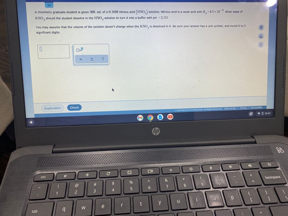 A chemistry graduate student Is given 300. mL of a 0.10M nitrous acid (HNO,) solution. Nitrous acid Is a weak acld with K,=4.5× 10 ". What mass of
-4
D.
KNO,
should the student dissolve In the HNO, solution to turn it Into a buffer with pH =3.15?
You may assume that the volume of the solution doesn't change when the KNO, is dissolved in it. Be sure your answer has a unít symbol, and round it to 2
significant diglits.
do
Ar
x10
Explanation
Check
O 2021 McGraw-Hill Education. All Rights Reserved. Terms of Use Privacy Accessibility
O 10:47
hp
esc
backspace
%
!
#3
7
8
9.
6.
1
{
y
W
e
r
tab
%3D
%24
4.
