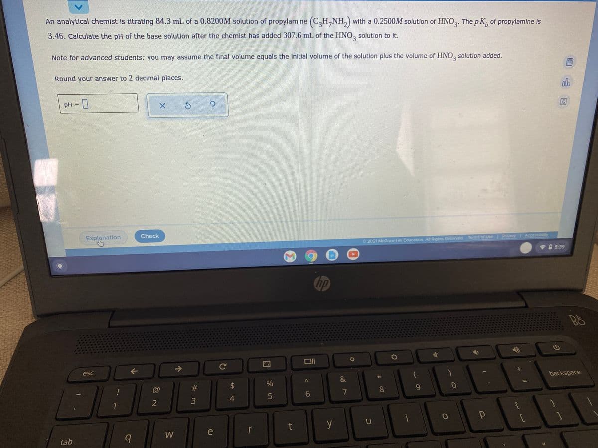 An analytical chemist is titrating 84.3 mL of a 0.8200M solution of propylamine
(C,H,NH,) with a 0.2500M solutlon of HNO,. The p K, of propylamine is
3.46. Calculate the pH of the base solution after the chemist has added 307.6 mL of the HNO, solution to it.
3.
Note for advanced students: you may assume the final volume equals the initial volume of the solution plus the volume of HNO, solution added.
3.
Round your answer to 2 decimal places.
do
国
pH =
Check
Explanation
2021 McGraw-Hill Education. All Rights Reserved. Terms of Use Privacy Accessibility
V 5:39
hp
Bô
->
Ce
esc
backspace
@
#3
8.
9.
7
1
2
t
y
e
r
W
tab
%24
